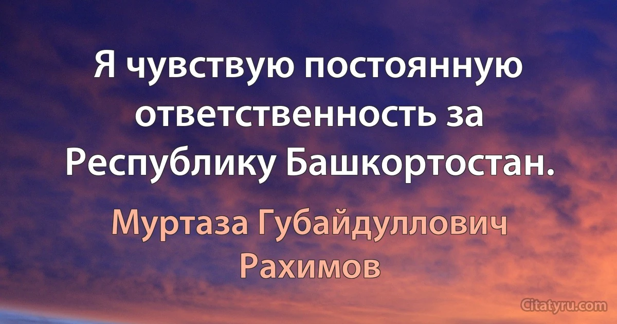 Я чувствую постоянную ответственность за Республику Башкортостан. (Муртаза Губайдуллович Рахимов)