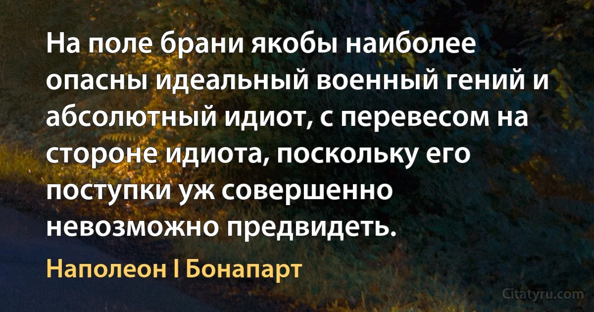 На поле брани якобы наиболее опасны идеальный военный гений и абсолютный идиот, с перевесом на стороне идиота, поскольку его поступки уж совершенно невозможно предвидеть. (Наполеон I Бонапарт)