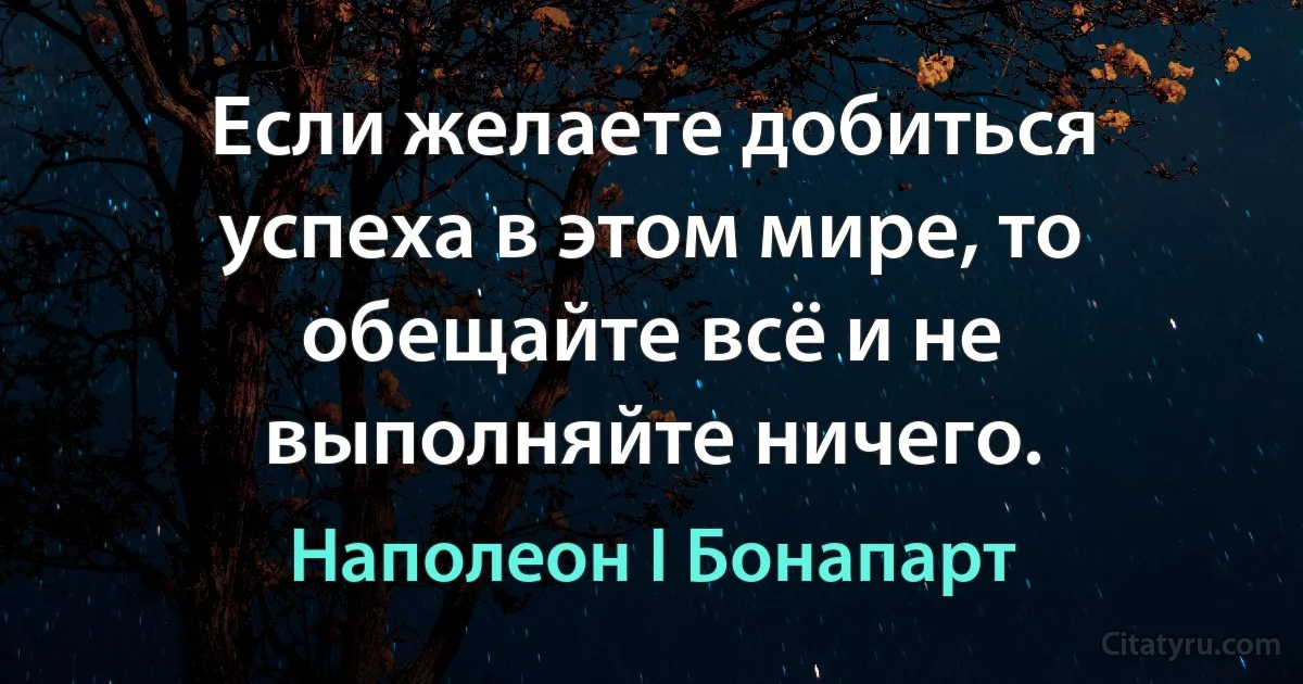 Если желаете добиться успеха в этом мире, то обещайте всё и не выполняйте ничего. (Наполеон I Бонапарт)