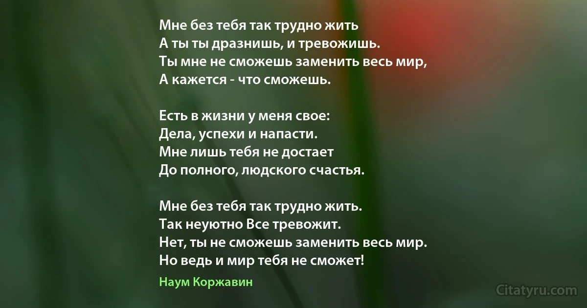 Мне без тебя так трудно жить 
А ты ты дразнишь, и тревожишь.
Ты мне не сможешь заменить весь мир,
А кажется - что сможешь.

Есть в жизни у меня свое:
Дела, успехи и напасти.
Мне лишь тебя не достает
До полного, людского счастья.

Мне без тебя так трудно жить.
Так неуютно Все тревожит.
Нет, ты не сможешь заменить весь мир.
Но ведь и мир тебя не сможет! (Наум Коржавин)