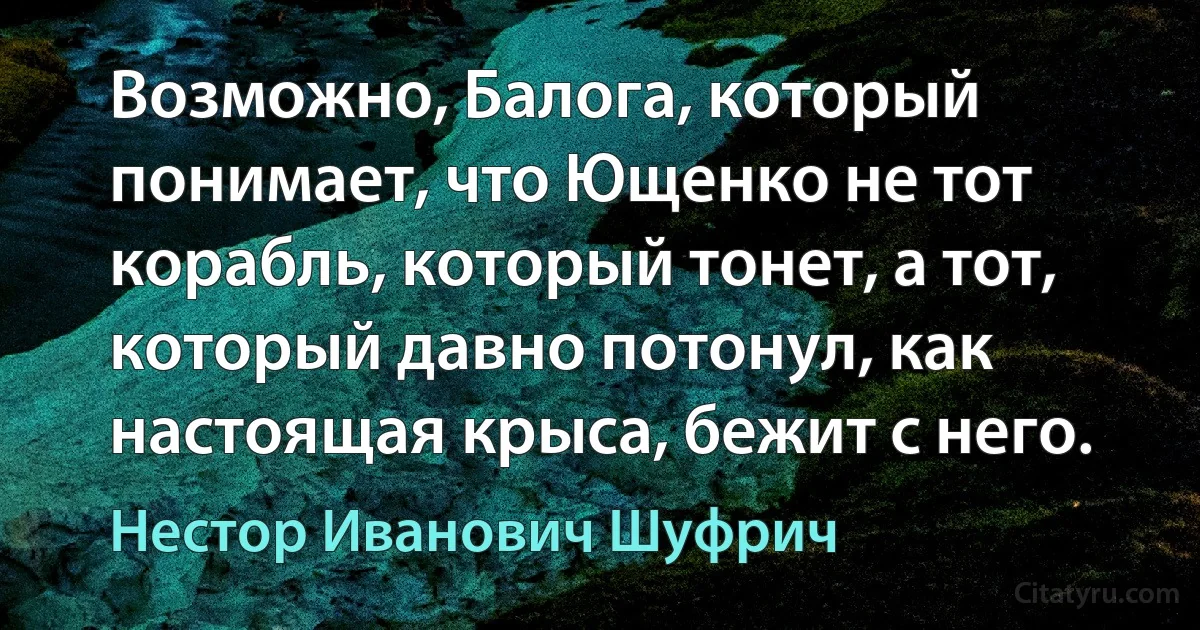 Возможно, Балога, который понимает, что Ющенко не тот корабль, который тонет, а тот, который давно потонул, как настоящая крыса, бежит с него. (Нестор Иванович Шуфрич)