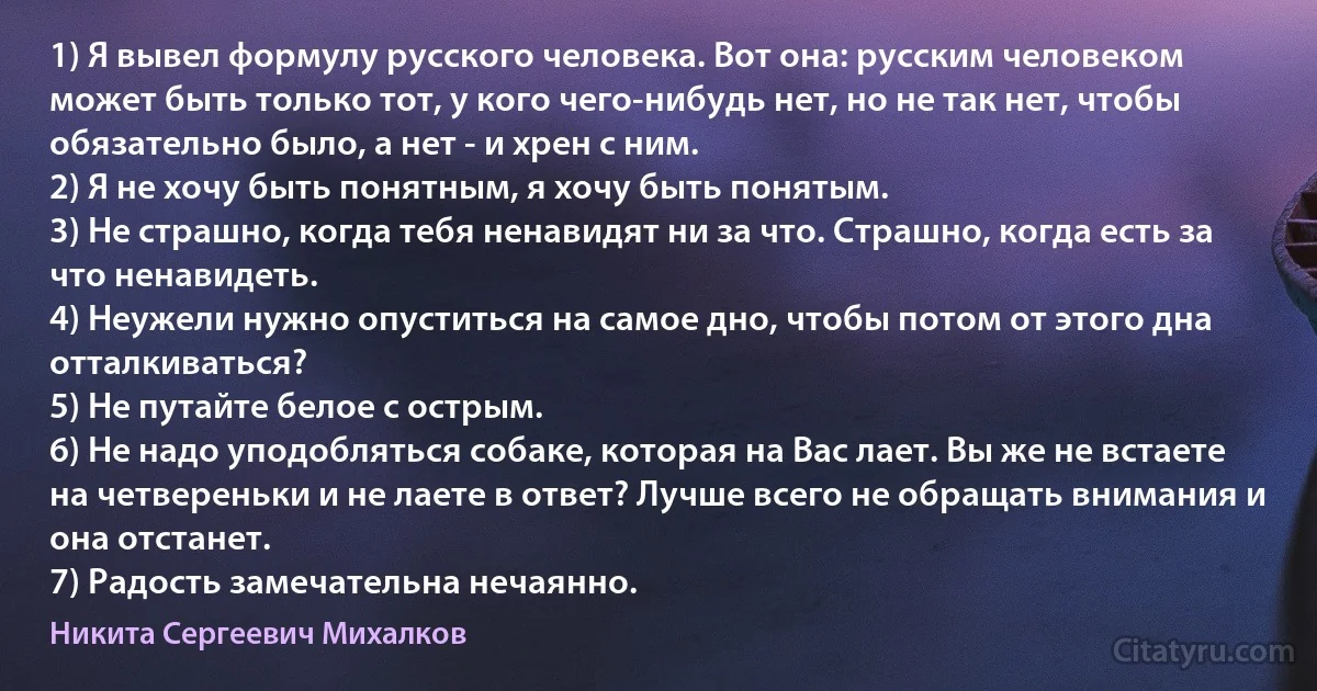 1) Я вывел формулу русского человека. Вот она: русским человеком может быть только тот, у кого чего-нибудь нет, но не так нет, чтобы обязательно было, а нет - и хрен с ним.
2) Я не хочу быть понятным, я хочу быть понятым.
3) Не страшно, когда тебя ненавидят ни за что. Страшно, когда есть за что ненавидеть.
4) Неужели нужно опуститься на самое дно, чтобы потом от этого дна отталкиваться?
5) Не путайте белое с острым.
6) Не надо уподобляться собаке, которая на Вас лает. Вы же не встаете на четвереньки и не лаете в ответ? Лучше всего не обращать внимания и она отстанет.
7) Радость замечательна нечаянно. (Никита Сергеевич Михалков)