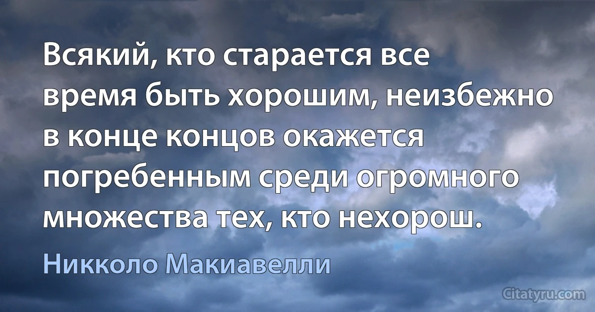 Всякий, кто старается все время быть хорошим, неизбежно в конце концов окажется погребенным среди огромного множества тех, кто нехорош. (Никколо Макиавелли)