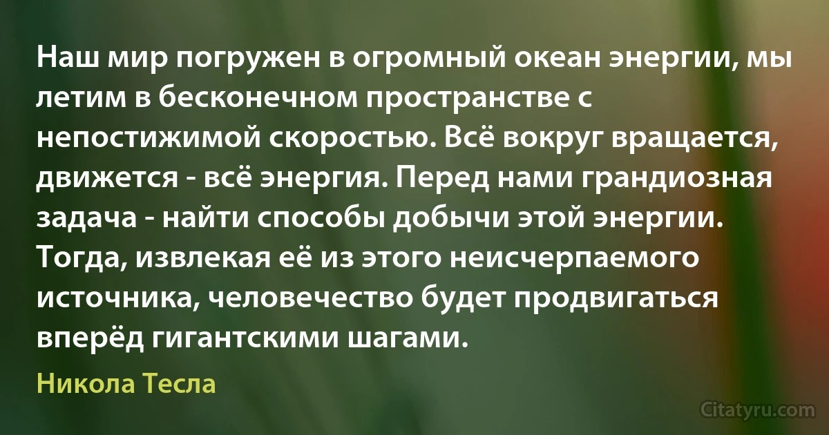 Наш мир погружен в огромный океан энергии, мы летим в бесконечном пространстве с непостижимой скоростью. Всё вокруг вращается, движется - всё энергия. Перед нами грандиозная задача - найти способы добычи этой энергии. Тогда, извлекая её из этого неисчерпаемого источника, человечество будет продвигаться вперёд гигантскими шагами. (Никола Тесла)