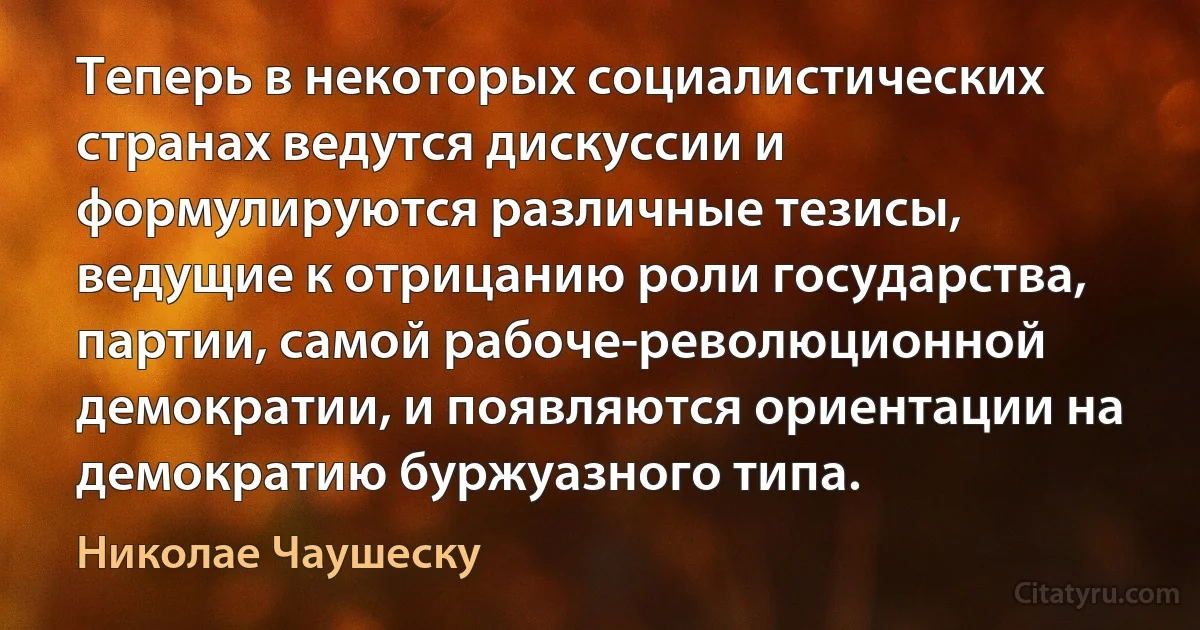 Теперь в некоторых социалистических странах ведутся дискуссии и формулируются различные тезисы, ведущие к отрицанию роли государства, партии, самой рабоче-революционной демократии, и появляются ориентации на демократию буржуазного типа. (Николае Чаушеску)