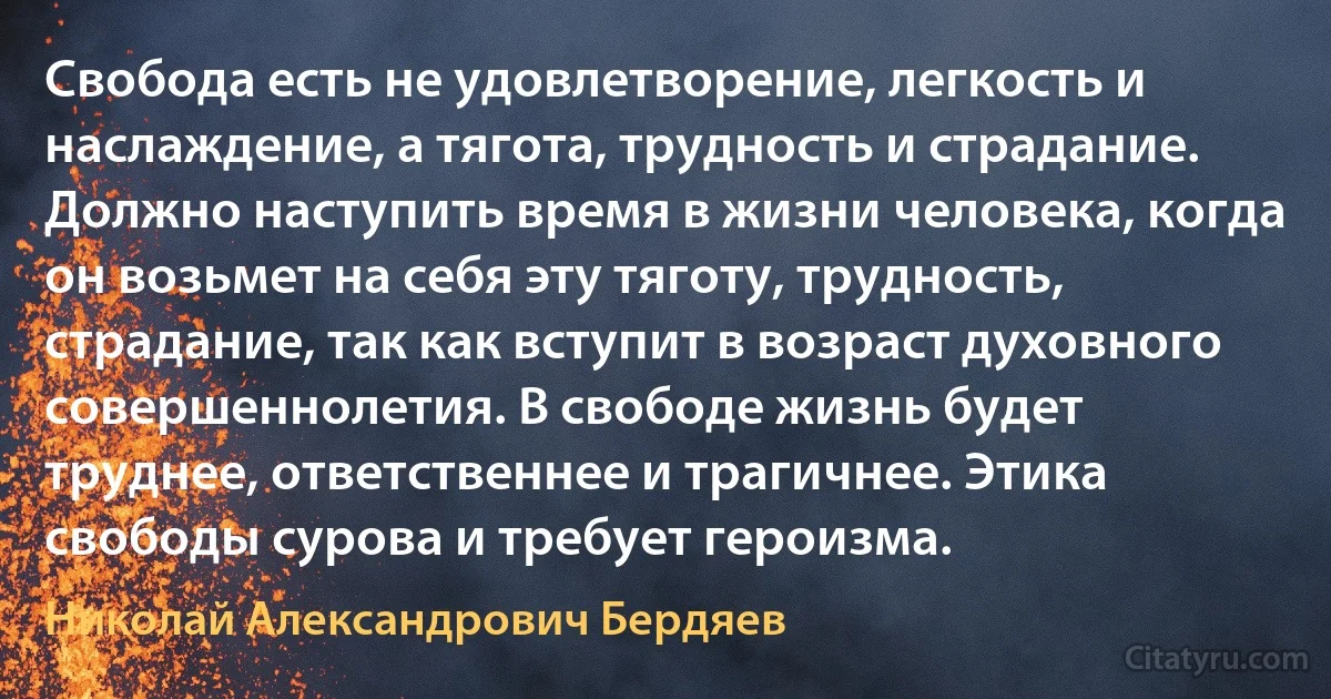 Свобода есть не удовлетворение, легкость и наслаждение, а тягота, трудность и страдание. Должно наступить время в жизни человека, когда он возьмет на себя эту тяготу, трудность, страдание, так как вступит в возраст духовного совершеннолетия. В свободе жизнь будет труднее, ответственнее и трагичнее. Этика свободы сурова и требует героизма. (Николай Александрович Бердяев)