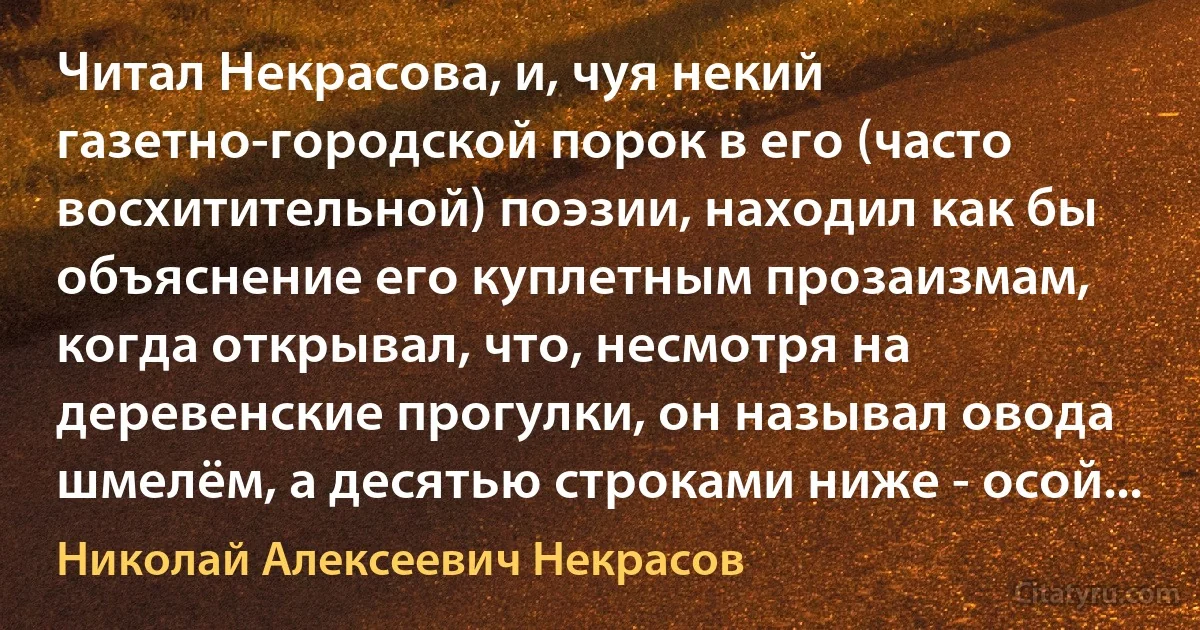 Читал Некрасова, и, чуя некий газетно-городской порок в его (часто восхитительной) поэзии, находил как бы объяснение его куплетным прозаизмам, когда открывал, что, несмотря на деревенские прогулки, он называл овода шмелём, а десятью строками ниже - осой... (Николай Алексеевич Некрасов)