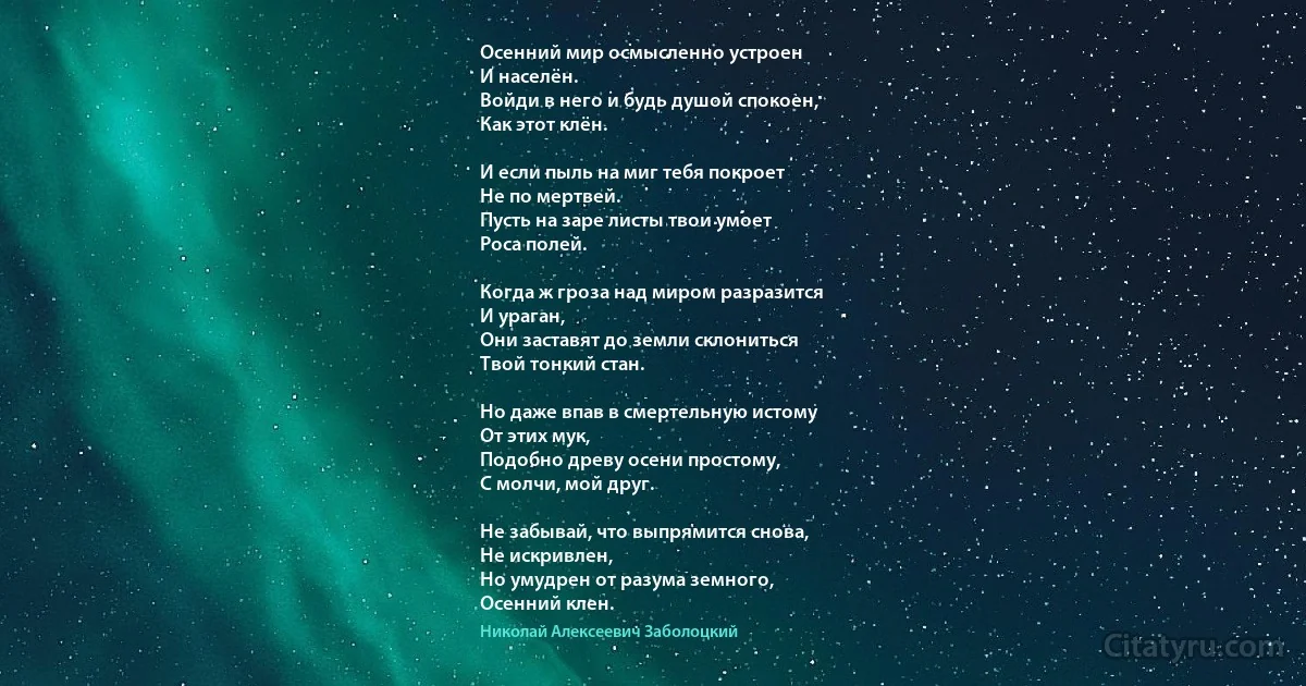 Осенний мир осмысленно устроен
И населён.
Войди в него и будь душой спокоен,
Как этот клён.

И если пыль на миг тебя покроет
Не по мертвей.
Пусть на заре листы твои умоет
Роса полей.

Когда ж гроза над миром разразится
И ураган,
Они заставят до земли склониться
Твой тонкий стан.

Но даже впав в смертельную истому
От этих мук,
Подобно древу осени простому,
С молчи, мой друг.

Не забывай, что выпрямится снова,
Не искривлен,
Но умудрен от разума земного,
Осенний клен. (Николай Алексеевич Заболоцкий)