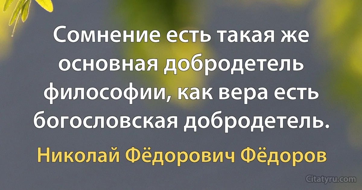 Сомнение есть такая же основная добродетель философии, как вера есть богословская добродетель. (Николай Фёдорович Фёдоров)