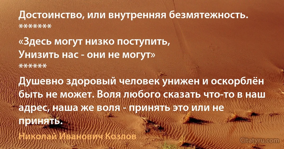 Достоинство, или внутренняя безмятежность.
*******
«Здесь могут низко поступить, 
Унизить нас - они не могут» 
******
Душевно здоровый человек унижен и оскорблён быть не может. Воля любого сказать что-то в наш адрес, наша же воля - принять это или не принять. (Николай Иванович Козлов)