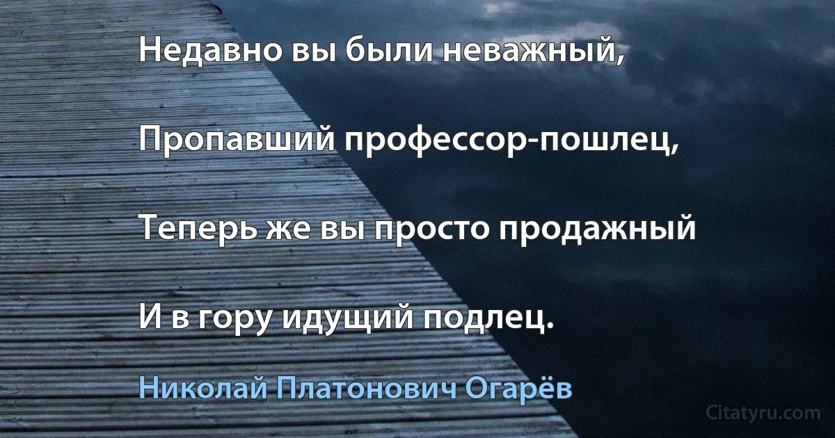 Недавно вы были неважный,

Пропавший профессор-пошлец,

Теперь же вы просто продажный

И в гору идущий подлец. (Николай Платонович Огарёв)