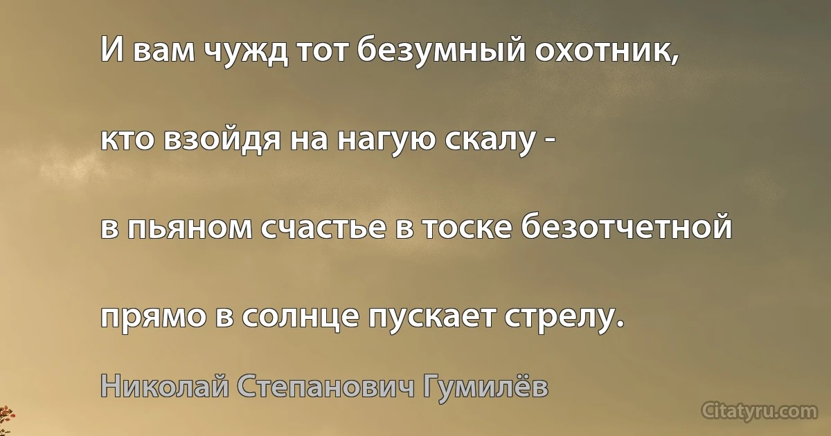 И вам чужд тот безумный охотник,

кто взойдя на нагую скалу -

в пьяном счастье в тоске безотчетной

прямо в солнце пускает стрелу. (Николай Степанович Гумилёв)