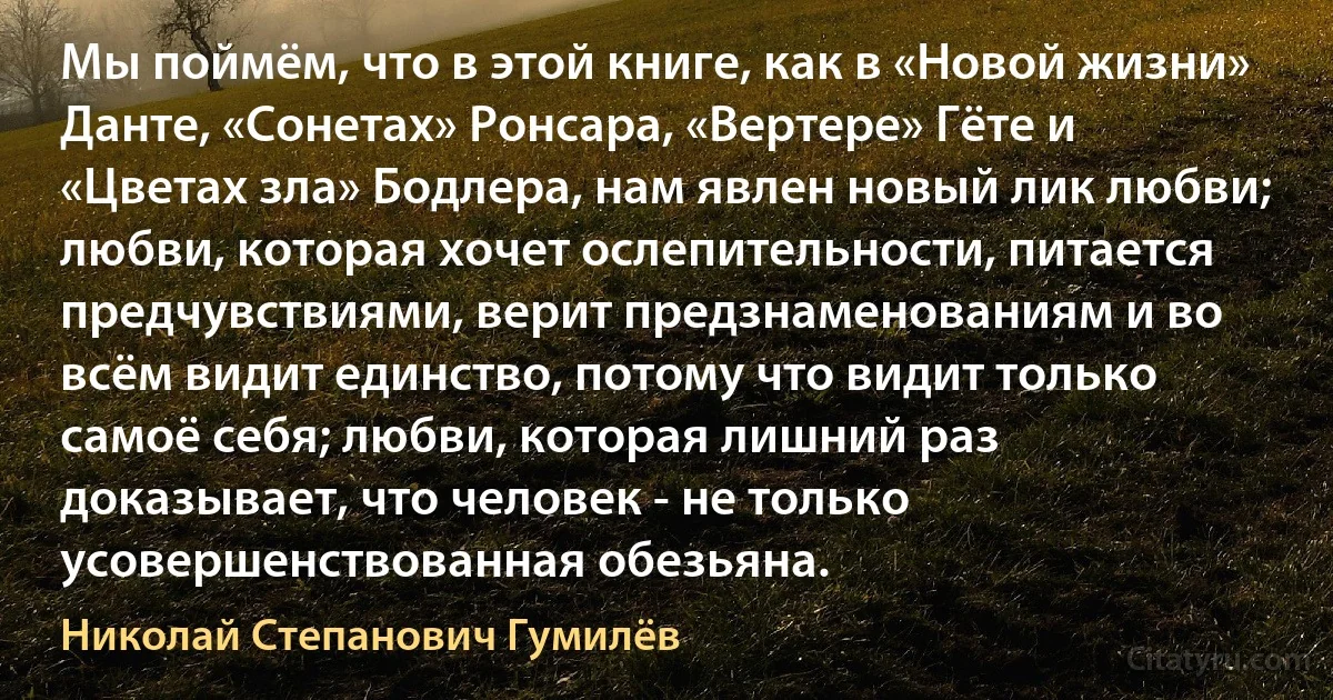 Мы поймём, что в этой книге, как в «Новой жизни» Данте, «Сонетах» Ронсара, «Вертере» Гёте и «Цветах зла» Бодлера, нам явлен новый лик любви; любви, которая хочет ослепительности, питается предчувствиями, верит предзнаменованиям и во всём видит единство, потому что видит только самоё себя; любви, которая лишний раз доказывает, что человек - не только усовершенствованная обезьяна. (Николай Степанович Гумилёв)