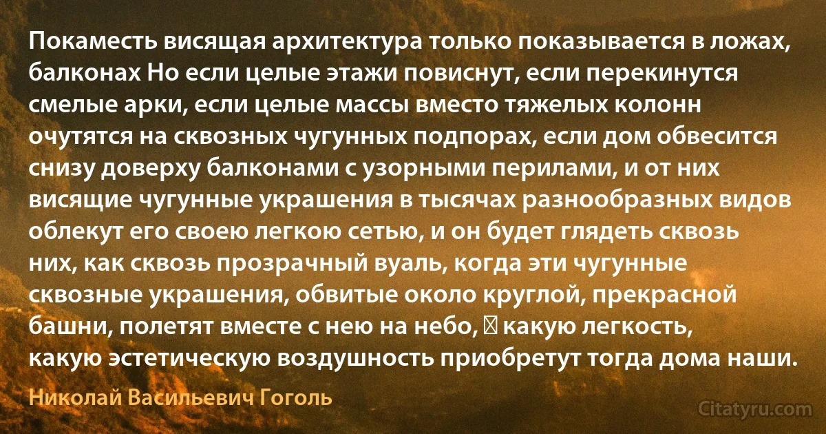 Покаместь висящая архитектура только показывается в ложах, балконах Но если целые этажи повиснут, если перекинутся смелые арки, если целые массы вместо тяжелых колонн очутятся на сквозных чугунных подпорах, если дом обвесится снизу доверху балконами с узорными перилами, и от них висящие чугунные украшения в тысячах разнообразных видов облекут его своею легкою сетью, и он будет глядеть сквозь них, как сквозь прозрачный вуаль, когда эти чугунные сквозные украшения, обвитые около круглой, прекрасной башни, полетят вместе с нею на небо, ― какую легкость, какую эстетическую воздушность приобретут тогда дома наши. (Николай Васильевич Гоголь)