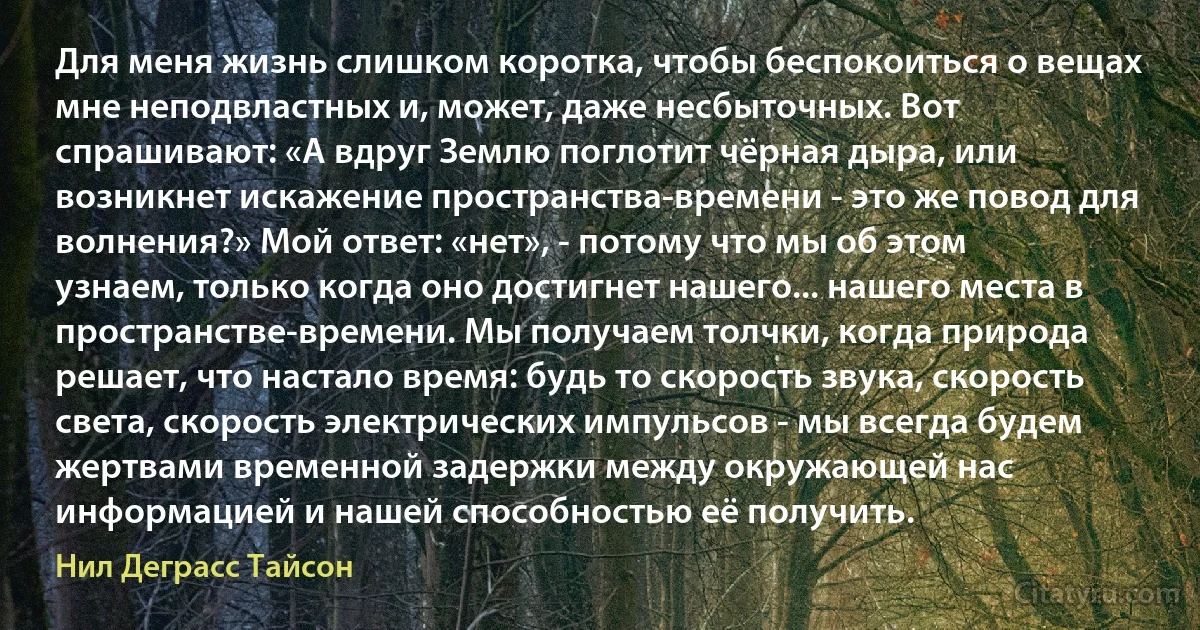 Для меня жизнь слишком коротка, чтобы беспокоиться о вещах мне неподвластных и, может, даже несбыточных. Вот спрашивают: «А вдруг Землю поглотит чёрная дыра, или возникнет искажение пространства-времени - это же повод для волнения?» Мой ответ: «нет», - потому что мы об этом узнаем, только когда оно достигнет нашего... нашего места в пространстве-времени. Мы получаем толчки, когда природа решает, что настало время: будь то скорость звука, скорость света, скорость электрических импульсов - мы всегда будем жертвами временной задержки между окружающей нас информацией и нашей способностью её получить. (Нил Деграсс Тайсон)