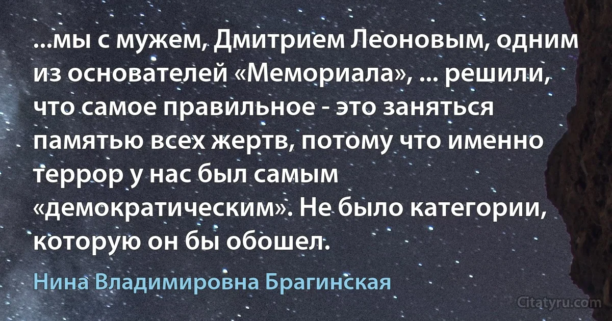 ...мы с мужем, Дмитрием Леоновым, одним из основателей «Мемориала», ... решили, что самое правильное - это заняться памятью всех жертв, потому что именно террор у нас был самым «демократическим». Не было категории, которую он бы обошел. (Нина Владимировна Брагинская)