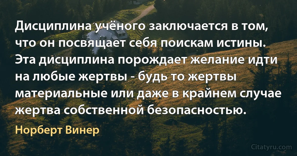 Дисциплина учёного заключается в том, что он посвящает себя поискам истины. Эта дисциплина порождает желание идти на любые жертвы - будь то жертвы материальные или даже в крайнем случае жертва собственной безопасностью. (Норберт Винер)