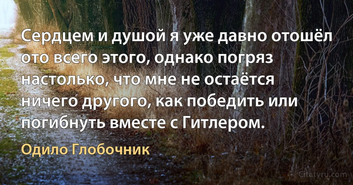 Сердцем и душой я уже давно отошёл ото всего этого, однако погряз настолько, что мне не остаётся ничего другого, как победить или погибнуть вместе с Гитлером. (Одило Глобочник)