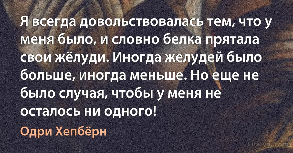 Я всегда довольствовалась тем, что у меня было, и словно белка прятала свои жёлуди. Иногда желудей было больше, иногда меньше. Но еще не было случая, чтобы у меня не осталось ни одного! (Одри Хепбёрн)