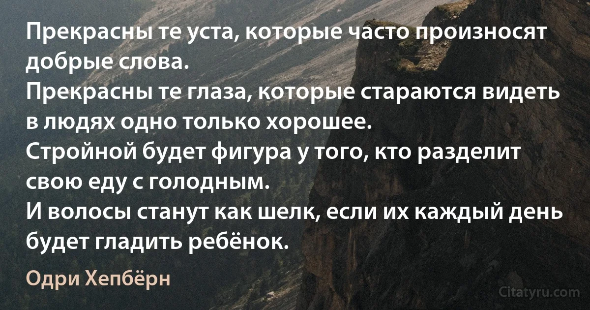 Прекрасны те уста, которые часто произносят добрые слова.
Прекрасны те глаза, которые стараются видеть в людях одно только хорошее.
Стройной будет фигура у того, кто разделит свою еду с голодным.
И волосы станут как шелк, если их каждый день будет гладить ребёнок. (Одри Хепбёрн)