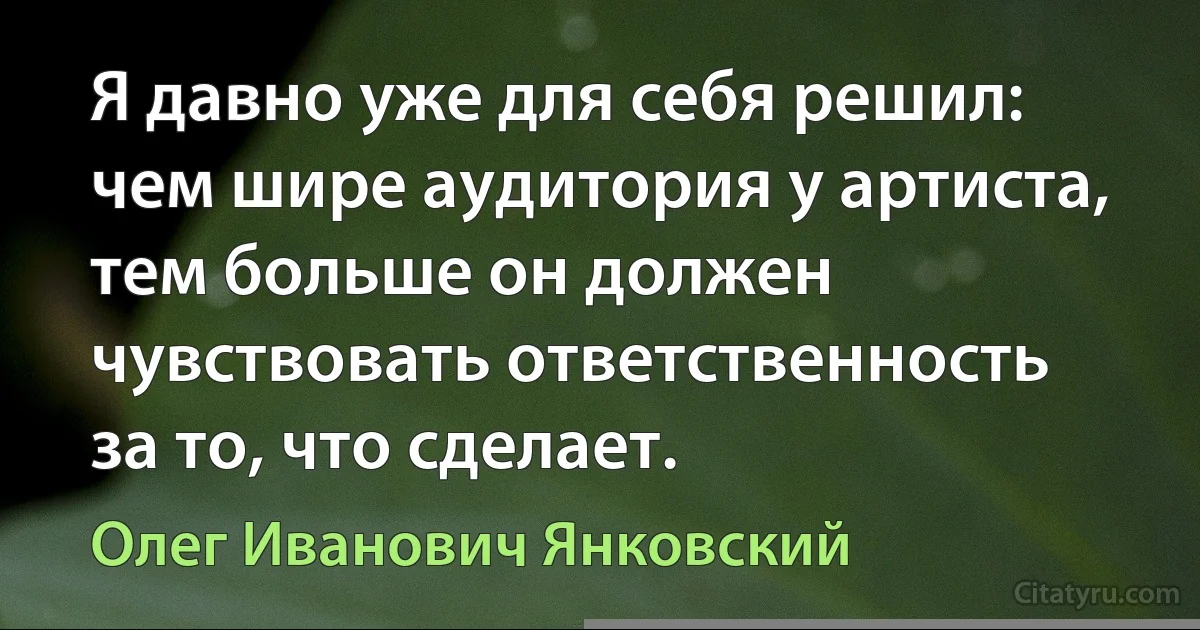 Я давно уже для себя решил: чем шире аудитория у артиста, тем больше он должен чувствовать ответственность за то, что сделает. (Олег Иванович Янковский)