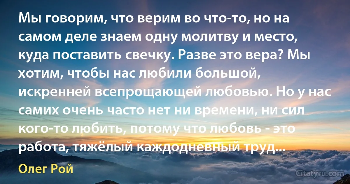 Мы говорим, что верим во что-то, но на самом деле знаем одну молитву и место, куда поставить свечку. Разве это вера? Мы хотим, чтобы нас любили большой, искренней всепрощающей любовью. Но у нас самих очень часто нет ни времени, ни сил кого-то любить, потому что любовь - это работа, тяжёлый каждодневный труд... (Олег Рой)