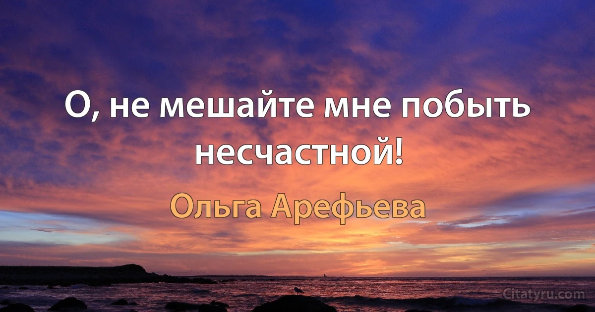 О, не мешайте мне побыть несчастной! (Ольга Арефьева)