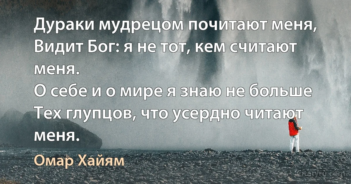 Дураки мудрецом почитают меня,
Видит Бог: я не тот, кем считают меня.
О себе и о мире я знаю не больше
Тех глупцов, что усердно читают меня. (Омар Хайям)