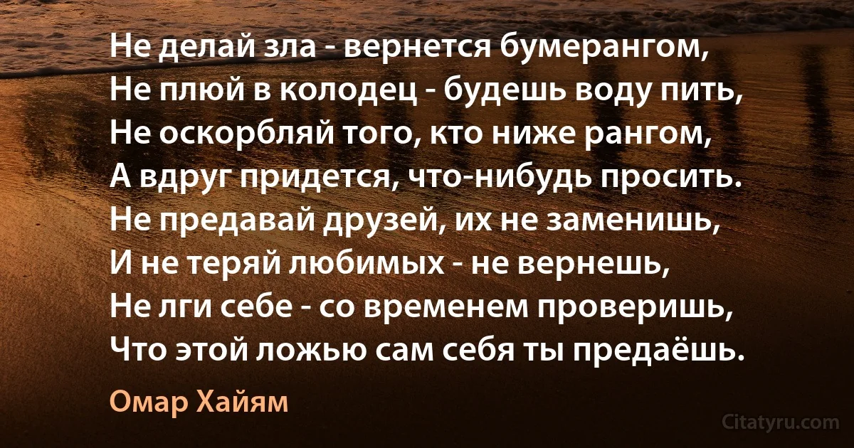 Не делай зла - вернется бумерангом, 
Не плюй в колодец - будешь воду пить, 
Не оскорбляй того, кто ниже рангом, 
А вдруг придется, что-нибудь просить. 
Не предавай друзей, их не заменишь, 
И не теряй любимых - не вернешь, 
Не лги себе - со временем проверишь, 
Что этой ложью сам себя ты предаёшь. (Омар Хайям)