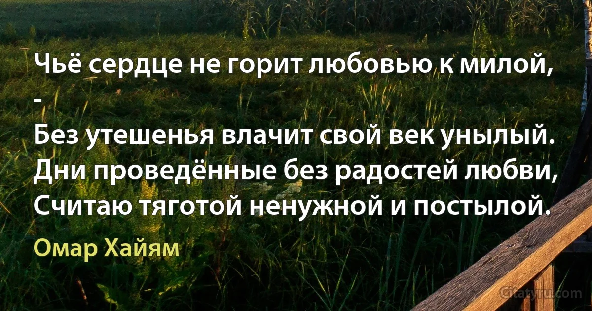 Чьё сердце не горит любовью к милой, -
Без утешенья влачит свой век унылый.
Дни проведённые без радостей любви,
Считаю тяготой ненужной и постылой. (Омар Хайям)