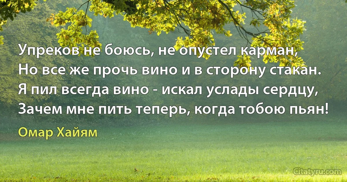 Упреков не боюсь, не опустел карман,
Но все же прочь вино и в сторону стакан.
Я пил всегда вино - искал услады сердцу,
Зачем мне пить теперь, когда тобою пьян! (Омар Хайям)