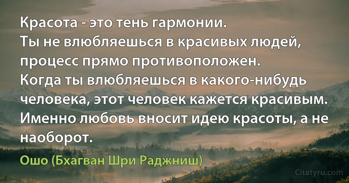 Красота - это тень гармонии.
Ты не влюбляешься в красивых людей, процесс прямо противоположен.
Когда ты влюбляешься в какого-нибудь человека, этот человек кажется красивым.
Именно любовь вносит идею красоты, а не наоборот. (Ошо (Бхагван Шри Раджниш))