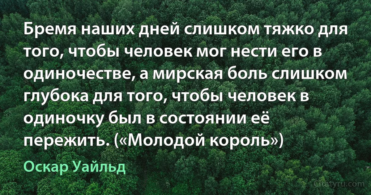 Бремя наших дней слишком тяжко для того, чтобы человек мог нести его в одиночестве, а мирская боль слишком глубока для того, чтобы человек в одиночку был в состоянии её пережить. («Молодой король») (Оскар Уайльд)