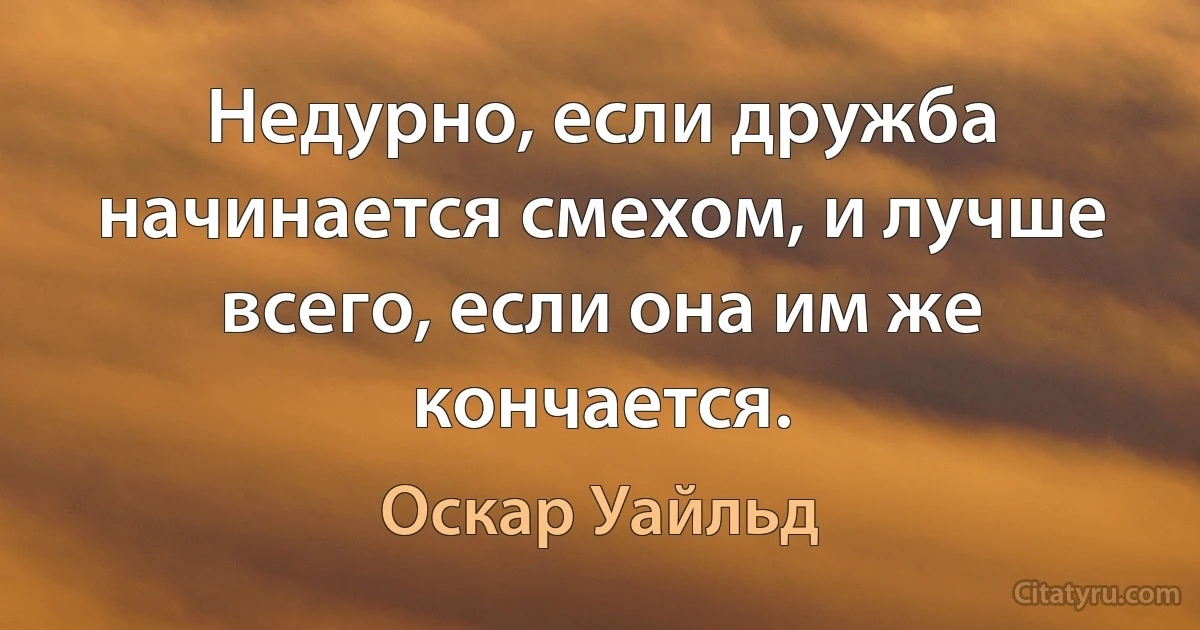 Недурно, если дружба начинается смехом, и лучше всего, если она им же кончается. (Оскар Уайльд)