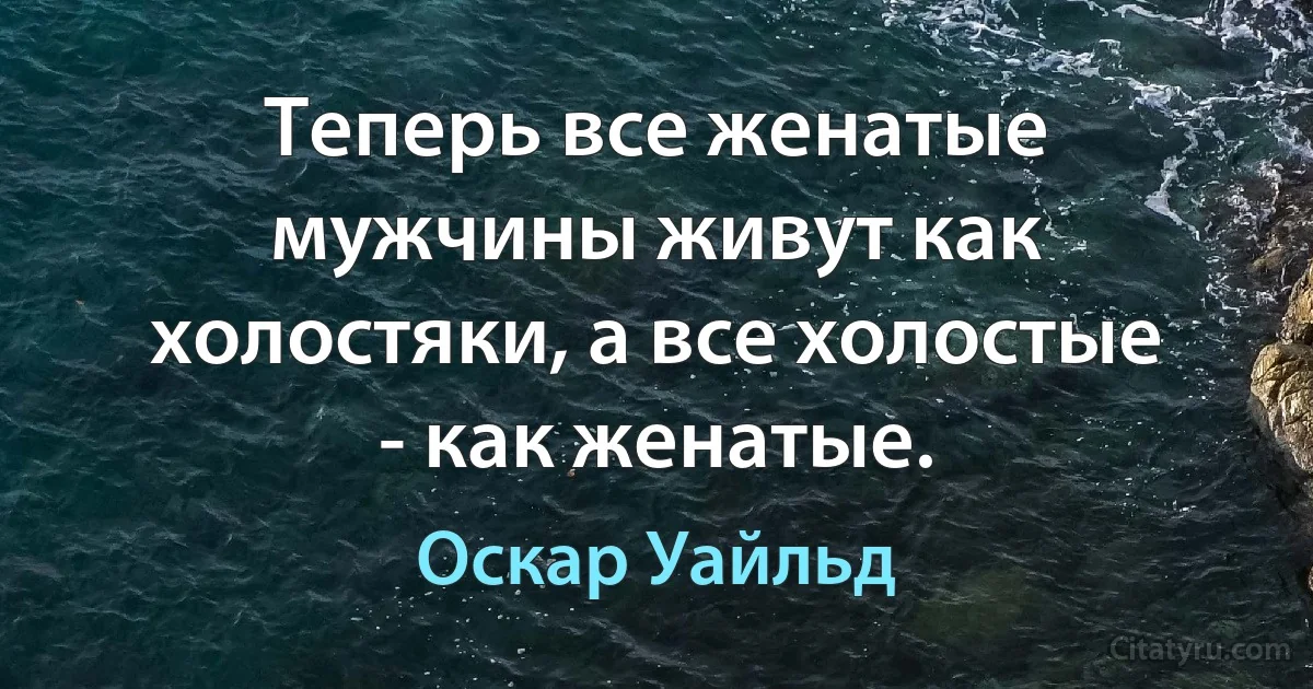 Теперь все женатые мужчины живут как холостяки, а все холостые - как женатые. (Оскар Уайльд)