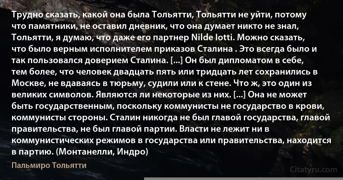 Трудно сказать, какой она была Тольятти, Тольятти не уйти, потому что памятники, не оставил дневник, что она думает никто не знал, Тольятти, я думаю, что даже его партнер Nilde Iotti. Можно сказать, что было верным исполнителем приказов Сталина . Это всегда было и так пользовался доверием Сталина. [...] Он был дипломатом в себе, тем более, что человек двадцать пять или тридцать лет сохранились в Москве, не вдаваясь в тюрьму, судили или к стене. Что ж, это один из великих символов. Являются ли некоторые из них. [...] Она не может быть государственным, поскольку коммунисты не государство в крови, коммунисты стороны. Сталин никогда не был главой государства, главой правительства, не был главой партии. Власти не лежит ни в коммунистических режимов в государства или правительства, находится в партию. (Монтанелли, Индро) (Пальмиро Тольятти)