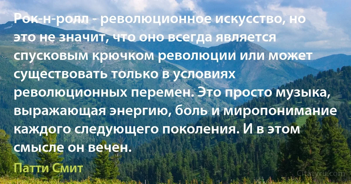 Рок-н-ролл - революционное искусство, но это не значит, что оно всегда является спусковым крючком революции или может существовать только в условиях революционных перемен. Это просто музыка, выражающая энергию, боль и миропонимание каждого следующего поколения. И в этом смысле он вечен. (Патти Смит)