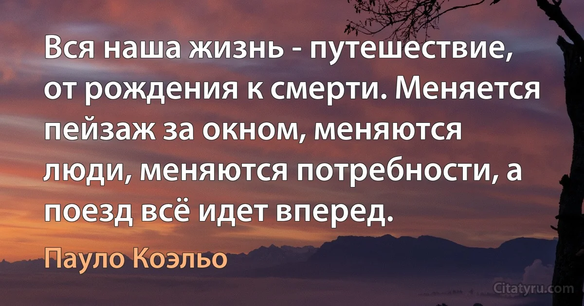 Вся наша жизнь - путешествие, от рождения к смерти. Меняется пейзаж за окном, меняются люди, меняются потребности, а поезд всё идет вперед. (Пауло Коэльо)