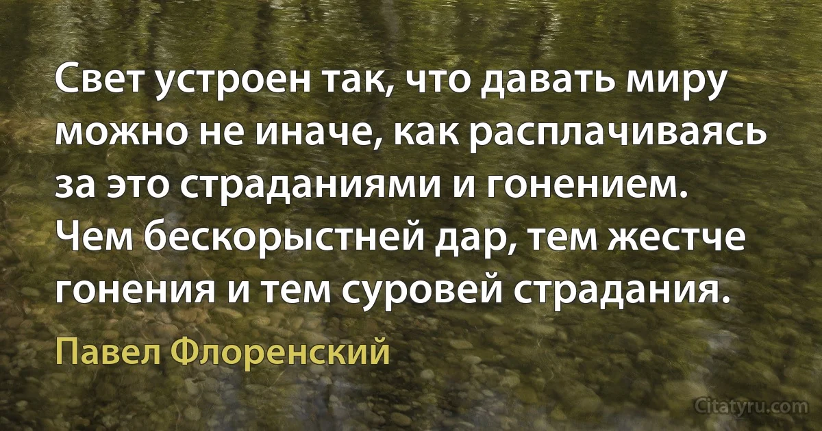 Свет устроен так, что давать миру можно не иначе, как расплачиваясь за это страданиями и гонением. Чем бескорыстней дар, тем жестче гонения и тем суровей страдания. (Павел Флоренский)