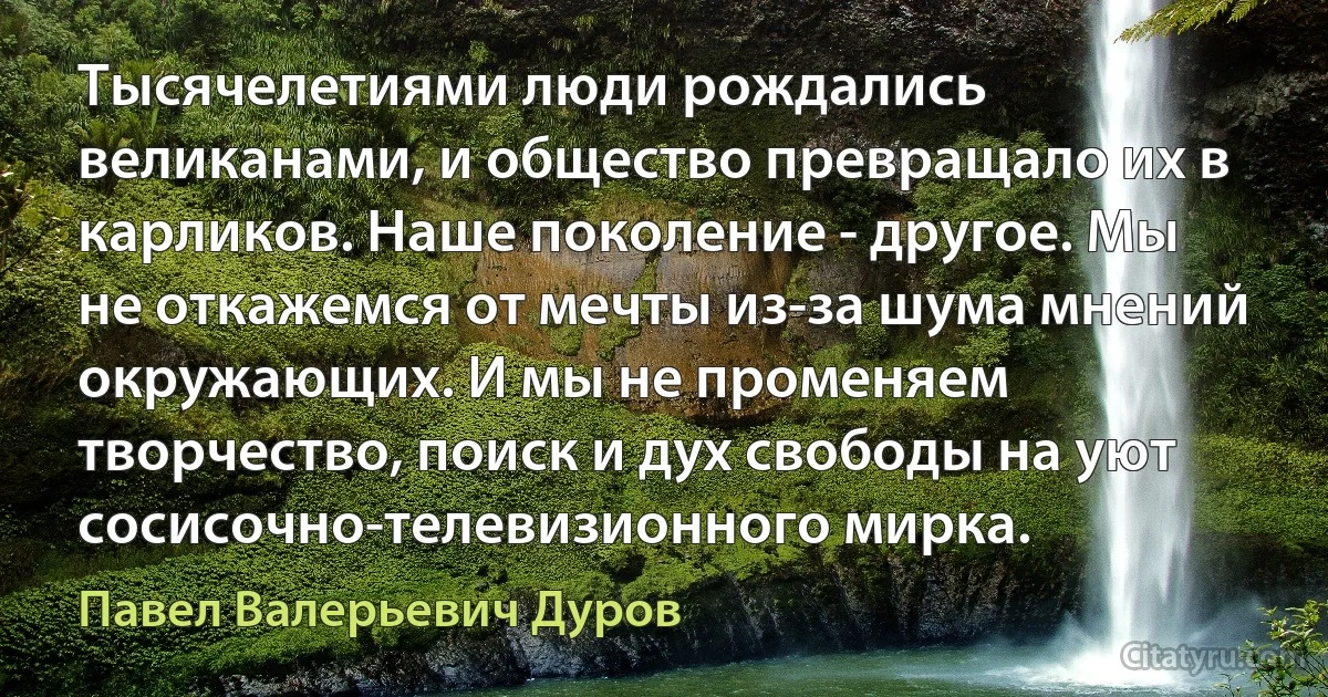 Тысячелетиями люди рождались великанами, и общество превращало их в карликов. Наше поколение - другое. Мы не откажемся от мечты из-за шума мнений окружающих. И мы не променяем творчество, поиск и дух свободы на уют сосисочно-телевизионного мирка. (Павел Валерьевич Дуров)