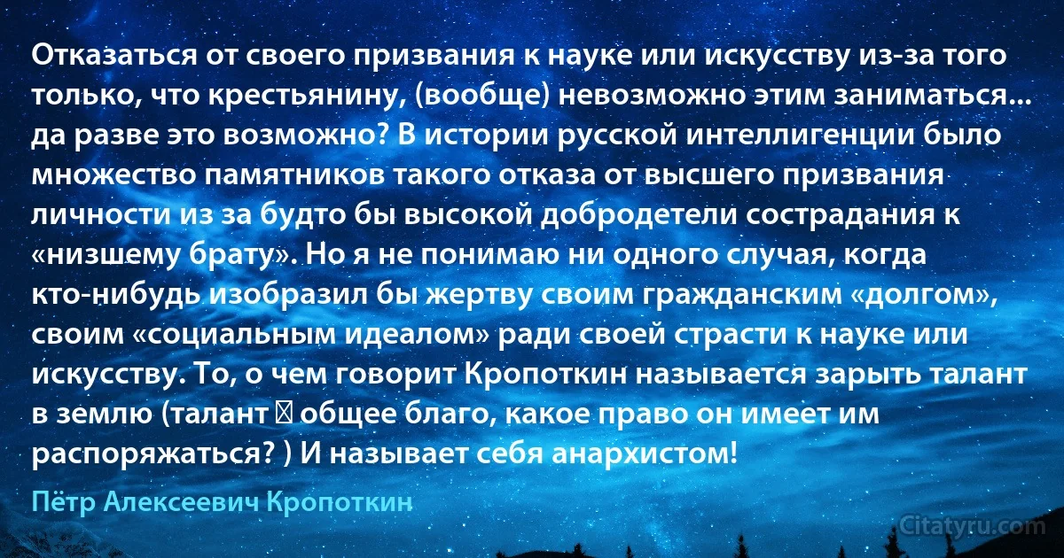 Отказаться от своего призвания к науке или искусству из-за того только, что крестьянину, (вообще) невозможно этим заниматься... да разве это возможно? В истории русской интеллигенции было множество памятников такого отказа от высшего призвания личности из за будто бы высокой добродетели сострадания к «низшему брату». Но я не понимаю ни одного случая, когда кто-нибудь изобразил бы жертву своим гражданским «долгом», своим «социальным идеалом» ради своей страсти к науке или искусству. То, о чем говорит Кропоткин называется зарыть талант в землю (талант ― общее благо, какое право он имеет им распоряжаться? ) И называет себя анархистом! (Пётр Алексеевич Кропоткин)