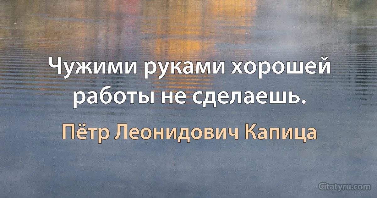 Чужими руками хорошей работы не сделаешь. (Пётр Леонидович Капица)