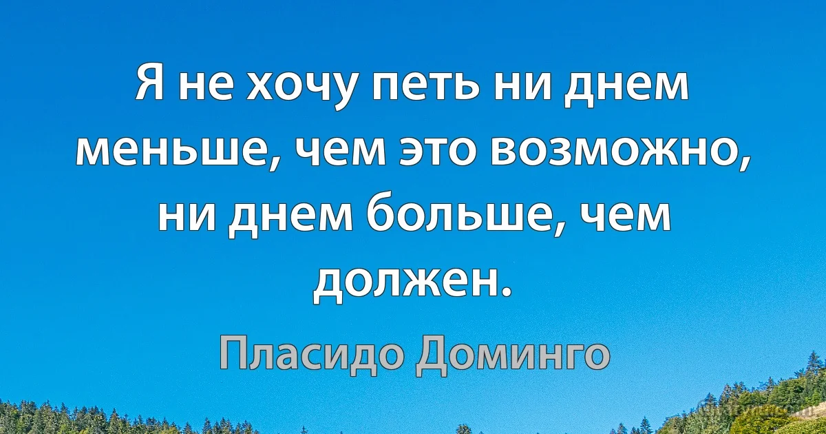 Я не хочу петь ни днем меньше, чем это возможно, ни днем больше, чем должен. (Пласидо Доминго)