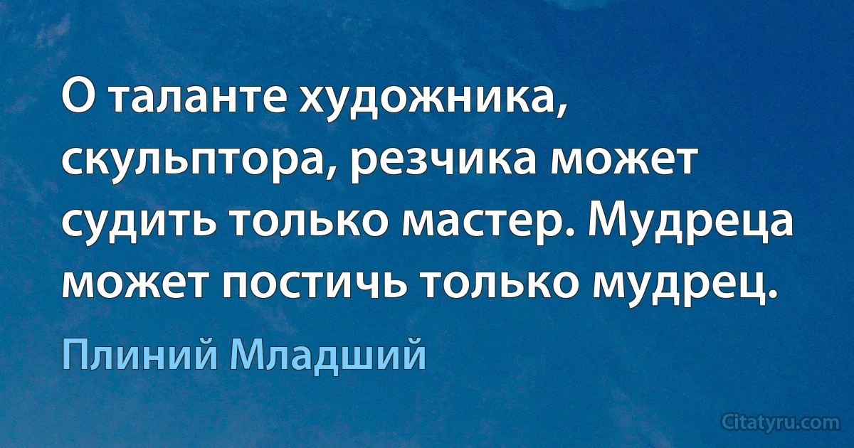 О таланте художника, скульптора, резчика может судить только мастер. Мудреца может постичь только мудрец. (Плиний Младший)