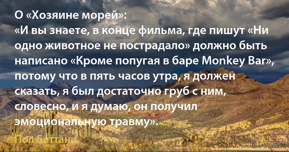 О «Хозяине морей»:
«И вы знаете, в конце фильма, где пишут «Ни одно животное не пострадало» должно быть написано «Кроме попугая в баре Monkey Bar», потому что в пять часов утра, я должен сказать, я был достаточно груб с ним, словесно, и я думаю, он получил эмоциональную травму». (Пол Беттани)