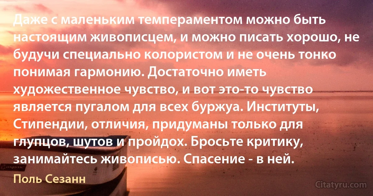 Даже с маленьким темпераментом можно быть настоящим живописцем, и можно писать хорошо, не будучи специально колористом и не очень тонко понимая гармонию. Достаточно иметь художественное чувство, и вот это-то чувство является пугалом для всех буржуа. Институты, Стипендии, отличия, придуманы только для глупцов, шутов и пройдох. Бросьте критику, занимайтесь живописью. Спасение - в ней. (Поль Сезанн)