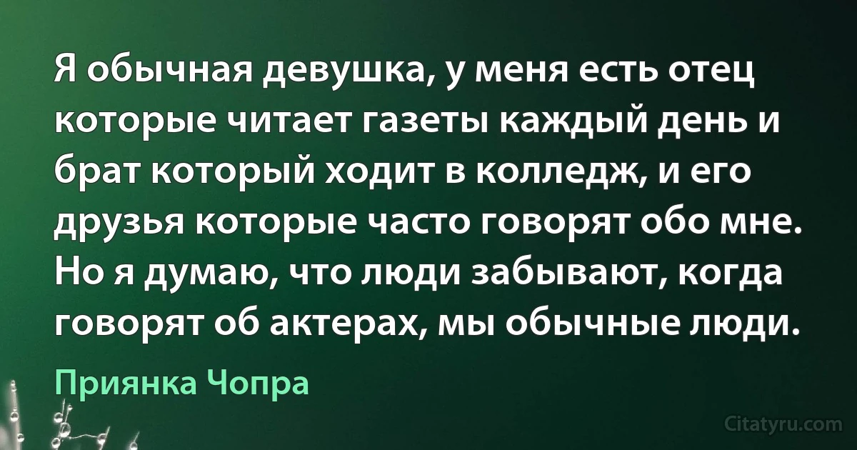 Я обычная девушка, у меня есть отец которые читает газеты каждый день и брат который ходит в колледж, и его друзья которые часто говорят обо мне. Но я думаю, что люди забывают, когда говорят об актерах, мы обычные люди. (Приянка Чопра)