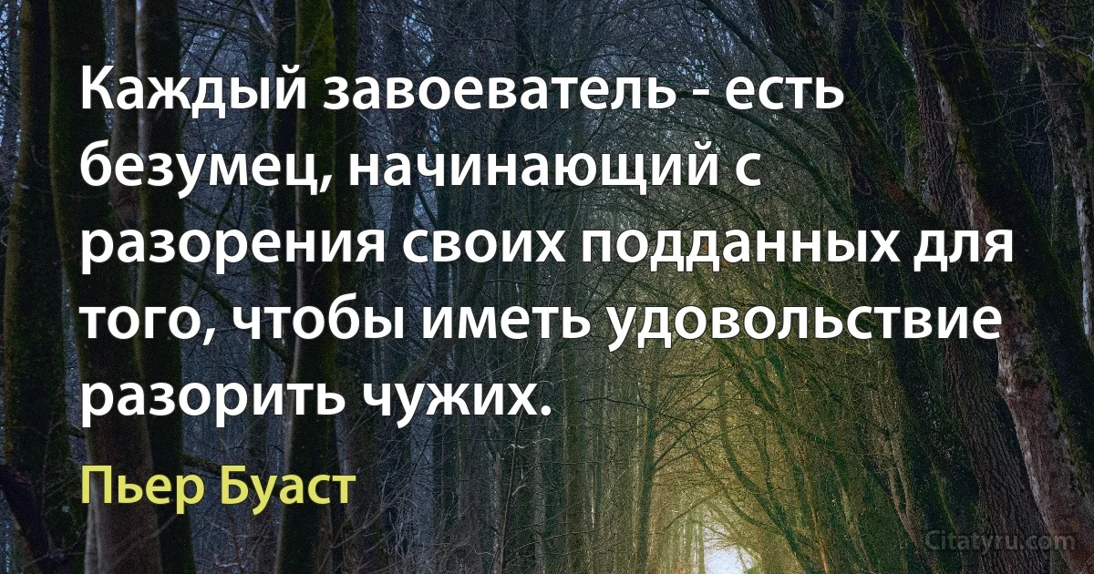 Каждый завоеватель - есть безумец, начинающий с разорения своих подданных для того, чтобы иметь удовольствие разорить чужих. (Пьер Буаст)