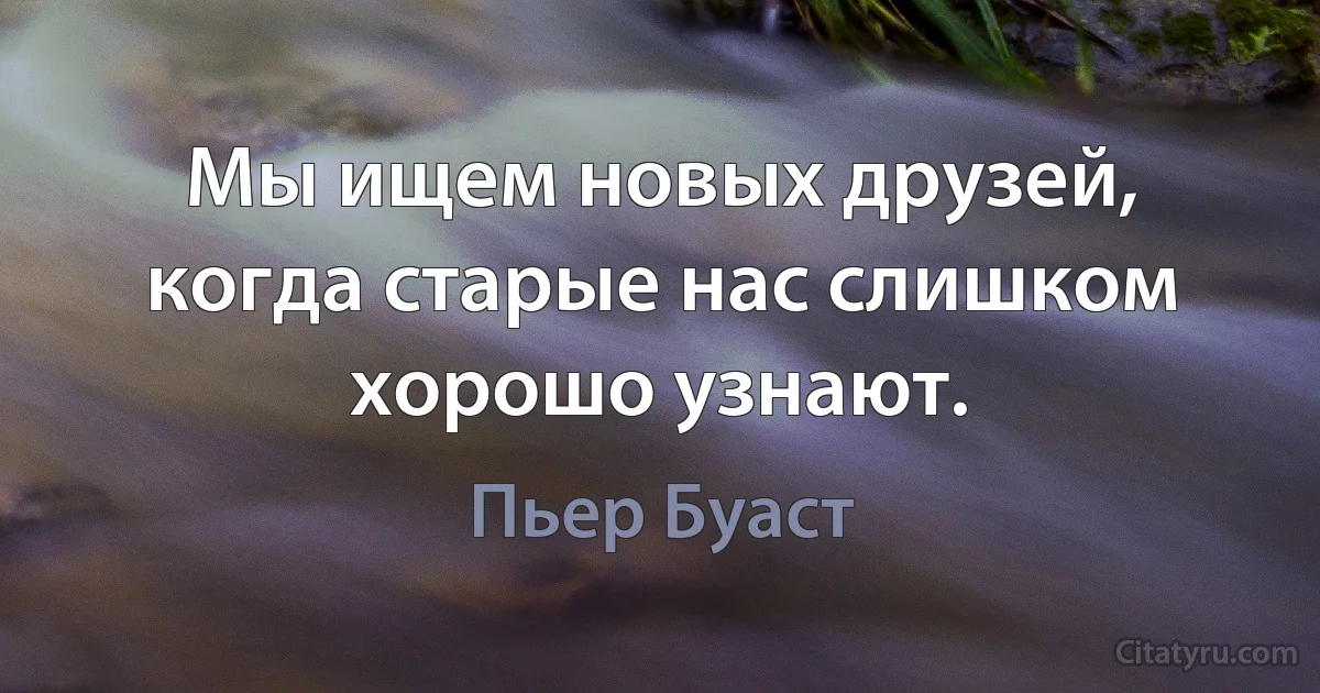 Мы ищем новых друзей, когда старые нас слишком хорошо узнают. (Пьер Буаст)