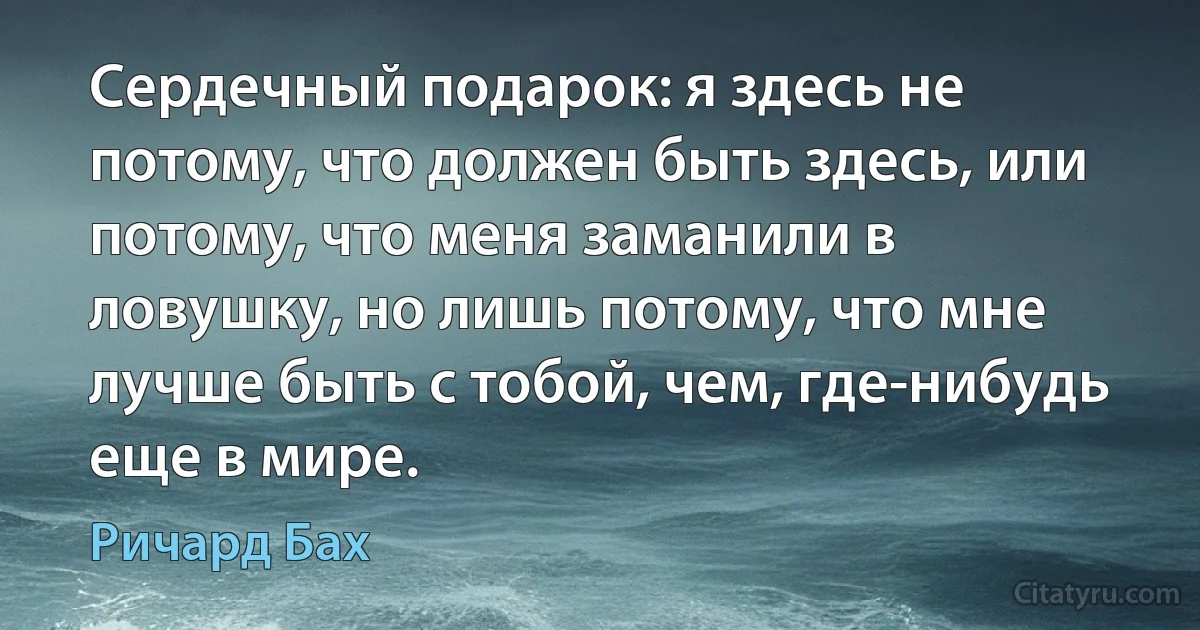 Сердечный подарок: я здесь не потому, что должен быть здесь, или потому, что меня заманили в ловушку, но лишь потому, что мне лучше быть с тобой, чем, где-нибудь еще в мире. (Ричард Бах)